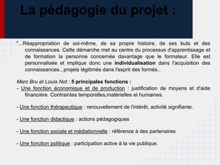 La pédagogie du projet :

"...Réappropriation de soi-même, de sa propre histoire, de ses buts et des
     connaissances. Cette démarche met au centre du processus d'apprentissage et
     de formation la personne concernée davantage que le formateur. Elle est
     personnalisée et implique donc une individualisation dans l'acquisition des
     connaissances...projets légitimés dans l'esprit des formés..

Marc Bru et Louis Not : 5 principales fonctions :
- Une fonction économique et de production : justification de moyens et d'aide
   financière. Contraintes temporelles,matérielles et humaines.

- Une fonction thérapeutique : renouvellement de l'intérêt, activité signifiante.

- Une fonction didactique : actions pédagogiques

- Une fonction sociale et médiationnelle : référence à des partenaires

- Une fonction politique : participation active à la vie publique.
 