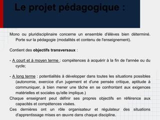 Le projet pédagogique :

Mono ou pluridisciplinaire concerne un ensemble d'élèves bien déterminé.
  Porte sur la pédagogie (modalités et contenu de l'enseignement).

Contient des objectifs transversaux :

- A court et à moyen terme : compétences à acquérir à la fin de l'année ou du
   cycle;

- A long terme : potentialités à développer dans toutes les situations possibles
   (autonomie, exercice d'un jugement et d'une pensée critique, aptitude à
   communiquer, à bien mener une tâche en se confrontant aux exigences
   matérielles et sociales qu'elle implique.)
Chaque enseignant peut définir ses propres objectifs en référence aux
   capacités et compétences visées.
Ces dernières ont un rôle organisateur et régulateur des situations
   d'apprentissage mises en œuvre dans chaque discipline.
 