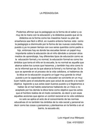 LA PEDAGOLGIA <br />Podemos afirmar que la pedagogía es la forma de el saber q va muy de la mano con la educación y la didáctica puesto que en la didáctica es la forma como los maestros hacen su plan de enseñanza sea fácil o difícil, en nuestro entorno hemos visto  como la pedagogía a disminuido por la forma de las nuevas costumbres, puesto q ya no pasan tiempo con sus seres queridos como padre e hijo, entonces hay es donde las escuelas tienen un papel muy importante sobre la educación de el niño dándole a conocer otros medios de aprendizaje, hay diferentes tipos de educación como es la  educación formal y no normal, la educación formal es como los ámbitos que toma el niño en la escuela, la no normal es aquella que abarca sobre los cursos que hacemos, y también hay otra como lo es la informal que es la que abarca la formal y no formal eje. Es la que se aprende en el proceso de la vida cotidiana, si hablamos de la ética en la educación ocuparía un lugar muy grande la virtud puesto q en la capacidad de un educador se convierte en un muy buen habito para el estudiante para que actué de acuerdo a la razón objetiva  logrando q sus actos sean buenos puesto q si llegáramos a hablar de el mal habito estaríamos hablando de un Visio o no aceptado por los demás la ética tiene como objetivo que los actos que el hombre realiza de el modo consiente, es decir q son esas aquellas acciones que ejerce un control racional en la vida cotidiana no solo se aplica el acto de el conocimiento de las normas educativas di no también los ámbitos de la vida social y personal es decir como las cosas q pensamos y planteamos en la familia o en el barrio, la escuela etc.<br />Luis miguel cruz Márquez<br />Cód. 410102021<br />