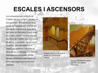 ESCALES I ASCENSORS 
Les comunicacions verticals de 
l’edifici són tres escales i els bucs de 
dos ascensors. Els ascensors estan 
situats a l’esquerra de l’entrada del 
passeig de Gràcia i a la dreta de la 
del carrer de Provença. Gaudí situà 
en el punt mig de l’acoblament dels 
dos blocs de l’edifici una altra escala 
de servei. Les escales, no són rectes 
ni planes, sinó que obeeixen a 
superfícies guerxes i variables al 
llarg del seu recorregut. Un element 
important de les escales són les 
baranes treballades amb cintes de 
ferro, que segueixen un movient 
ondulant. 
ESCALA INTERIOR DE SERVEI 
DEL PATI DEL CARRER 
PROVENÇA 
ESCALA D’ACCÉS A LA PLANTA 
NOBLE DEL PASSEIG DE 
GRÀCIA 
 