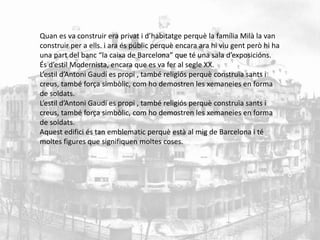 Quan es va construir era privat i d’habitatge perquè la família Milà la van 
construir per a ells. i ara és públic perquè encara ara hi viu gent però hi ha 
una part del banc “la caixa de Barcelona” que té una sala d’exposicións. 
És d’estil Modernista, encara que es va fer al segle XX. 
L’estil d’Antoni Gaudí es propi , també religiós perquè construïa sants i 
creus, també força simbòlic, com ho demostren les xemaneies en forma 
de soldats. 
L’estil d’Antoni Gaudí es propi , també religiós perquè construïa sants i 
creus, també força simbòlic, com ho demostren les xemaneies en forma 
de soldats. 
Aquest edifici és tan emblematic perquè està al mig de Barcelona i té 
moltes figures que signifiquen moltes coses. 
 