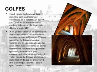 GOLFES 
• Gaudí mostra l'aplicació de l'arc 
parabòlic com a estructura de 
sustentació de la coberta . En aquest 
cas, Gaudí va fer servir la tècnica 
catalana del maó de pla, importada 
d'Itàlia al segle XIV. 
• A les golfes s'ubicaven els safareigs en 
una estança diàfana sota una coberta 
en volta catalana subjecta per 270 arcs 
parabòlics de diferents alçàries i 
separats uns 80 cm. entre ells que tan 
aviat semblen el costellam d'un animal 
enorme com la forma d'una palmera i 
que configuren un terrat gens 
convencional, similar a un paisatge de 
valls i turons. La forma i ubicació dels 
patis interiors fa que els arcs s'elevin 
més quan l'espai s'estreny i baixin 
quan l'espai s'eixampla. 
 