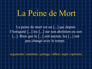 La Peine de Mort La peine de mort est un [...] qui depuis l'Antiquité [...] les [...] sur son abolition ou son [...]. Bien que le [...] soit ancien, les [...] ont peu changé avec le temps.  arguments | maintien | partage | débat | sujet | opinions 