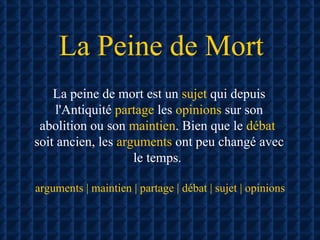 La Peine de Mort La peine de mort est un  sujet  qui depuis l'Antiquité  partage  les  opinions  sur son abolition ou son  maintien . Bien que le  débat   soit ancien, les  arguments  ont peu changé avec le temps.  arguments | maintien | partage | débat | sujet | opinions 