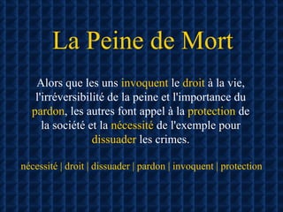 La Peine de Mort Alors que les uns  invoquent  le  droit  à la vie, l'irréversibilité de la peine et l'importance du  pardon , les autres font appel à la  protection  de la société et la  nécessité  de l'exemple pour  dissuader  les crimes. nécessité | droit | dissuader | pardon | invoquent | protection 