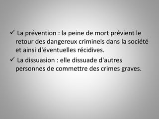  La prévention : la peine de mort prévient le
retour des dangereux criminels dans la société
et ainsi d'éventuelles récidives.
 La dissuasion : elle dissuade d'autres
personnes de commettre des crimes graves.
 