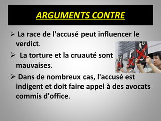 ARGUMENTS CONTRE
 La race de l'accusé peut influencer le
verdict.
 La torture et la cruauté sont
mauvaises.
 Dans de nombreux cas, l'accusé est
indigent et doit faire appel à des avocats
commis d'office.
 