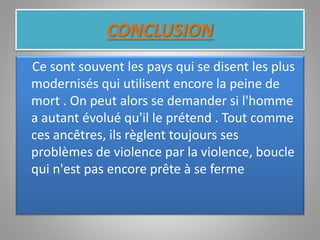 CONCLUSION
Ce sont souvent les pays qui se disent les plus
modernisés qui utilisent encore la peine de
mort . On peut alors se demander si l'homme
a autant évolué qu'il le prétend . Tout comme
ces ancêtres, ils règlent toujours ses
problèmes de violence par la violence, boucle
qui n'est pas encore prête à se ferme
 