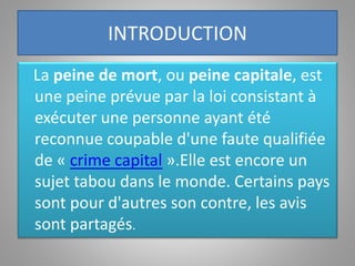 INTRODUCTION
La peine de mort, ou peine capitale, est
une peine prévue par la loi consistant à
exécuter une personne ayant été
reconnue coupable d'une faute qualifiée
de « crime capital ».Elle est encore un
sujet tabou dans le monde. Certains pays
sont pour d'autres son contre, les avis
sont partagés.
 