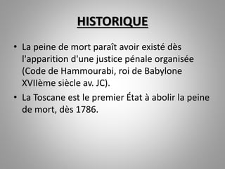HISTORIQUE
• La peine de mort paraît avoir existé dès
l'apparition d'une justice pénale organisée
(Code de Hammourabi, roi de Babylone
XVIIème siècle av. JC).
• La Toscane est le premier État à abolir la peine
de mort, dès 1786.
 
