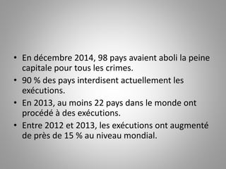 • En décembre 2014, 98 pays avaient aboli la peine
capitale pour tous les crimes.
• 90 % des pays interdisent actuellement les
exécutions.
• En 2013, au moins 22 pays dans le monde ont
procédé à des exécutions.
• Entre 2012 et 2013, les exécutions ont augmenté
de près de 15 % au niveau mondial.
 