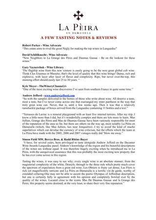 A FEW TASTING NOTES & REVIEWS

Robert Parker - Wine Advocate
“This estate aims to rival the great Negly for making the top wines in Languedoc”

David Schildknecht - Wine Advocate
“New Neighbors to La Grange des Pères and Daumas Gassac - Be on the lookout for these
wines.”

Gary Vaynerchuk - Wine Library
'The flagship wine from this new venture is easily going to be the next great global cult wine.
Think Clos Erasmus or Masseto; that's the level of quality that this wine brings! Dense, rich and
explosive, with layer after layer of flavor and complexity. Ripe, but never over-the-top, this
stunning effort should easily last 25 to 30 years. “

Kyle Meyer - TheWineryChannel.tv
“One of the most exciting wine discoveries I’ve seen from southern France in quite some time.”

Andrew Jefford - www.andrewjefford.com
“So with the samples delivered to the homes of those who write about wine. All deserve a taste,
most a note, but I’ve never come across one that rearranged my inner pantheon in the way that
truly great wine can. Never, that is, until a few weeks ago. Then it was that a relatively
ramshackle package of boxes arrived from the Languedoc containing 11 bottles and a text.”

“Terrasses du Larzac is a mineral playground with an least five internal terroirs. After my trip, I
know a little more than I did, but it’s wonderfully complex and there are lots more to learn. Mas
Jullien, Grange des Pères and Mas de Daumas Gassac have been variously responsible for most
of the reputation of the area so far, but there are others on the way up, most notably La Pèira en
Damaisèla (which, like Mas Jullien, lies near Jonquières)...I try to avoid the kind of macho
superlatives which can devalue the currency of wine criticism, but the efforts which the team at
La Pèira have made with the 2005, 2006 and 2007 vintages really did “blow me away.”

Simon Field MW, Berrys Bros. & Rudd Rhône Buyer
 “I have, for several years, been privileged to taste alongside Andrew Jefford on the Decanter
Wine Awards Languedoc panel. Andrew’s knowledge of the region and his beautiful descriptions
of the wines are without equal. It was therefore hugely exciting when he introduced me to La
Pèira, with the unequivocal assurance that this was probably the most exciting new property that
he has ever come across in this region.

Tasting the wines, it was easy to see why; every single wine is an absolute stunner; from the
magisterial complexity of the white, Deusyls, through to the three reds which pretty much cover
the spectrum of expectation from a great red wine; Les Obriers is fruity yet dense, Las Flors is
rich yet magnificently intricate and La Pèira en Damaisèla is a terrific vin de garde, worthy of
extended cellaring.One may not be able to ascent the poetic Olympus of Jeffordian description,
but one is certainly fully in agreement with his opinion and completely bowled over by the
quality of the wines. Located close to the iconic Mas De Daumas Gassac and la Grange des
Peres, this property seems destined, at the very least, to share their very fine reputation.”
 