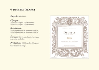 DEUSYLS (BLANC)

Parcelle: Bellefeuille
Cépages:
2005: 65% Viognier 35% Roussanne
2006: 65% Viognier 35% Roussanne

Rendement:
2005: Viognier 17hl/ha Roussanne 18hl/ha
2006: Viognier 18hl/ha Roussanne 18hl/ha

Élevage: 18 à 24 mois dans des barriques
neuves sur une lie ﬁne

Production: 1000 bouteilles (83 caisses)
Sans ﬁltration ni collage
 