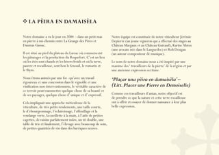 LA PÈIRA EN DAMAISÈLA

Notre domaine a vu le jour en 2004 – dans un petit mas         Notre équipe est constituée de notre viticulteur Jérémie
en pierre à mi-chemin entre La Grange des Pères et             Depierre (un jeune vigneron qui a effectué des stages au
Daumas Gassac.                                                 Château Margaux et au Château Guiraud), Karine Ahton
                                                               (une avocate née dans le Languedoc) et Rob Dougan
Il est situé au pied du plateau du Larzac où commencent        (un auteur-compositeur de musique).
les pâturages et la production du Roquefort. C’est un lieu
où les étés sont chauds et les hivers froids et où la terre,   Le nom de notre domaine nous a été inspiré par une
pauvre et rocailleuse, sent bon le fenouil, le romarin et      maxime des ‘ travailleurs de la pierre’ de la région et par
le thym.                                                       une ancienne expression occitane.
Nous étions animés par une foi : qu’avec un travail            ‘Plaçar una pèira en damaisèla’ –
rigoureux et sans concession dans le vignoble et une
viniﬁcation non-interventionniste, le véritable caractère de   (Litt. Placer une Pierre en Demoiselle)
ce terroir peut transmettre quelque chose de sa beauté et
de ses paysages, quelque chose d’ unique et d’ expressif.      Comme ces travailleurs d’antan, notre objectif est
                                                               de prendre ce que la nature et cette terre rocailleuse
Cela impliquait une approche méticuleuse de la                 ont à offrir et essayer de donner naissance à leur plus
viticulture, de très petits rendements, une taille courte,     belle expression.
le d’ébourgeonnage, l’éclaircissage, l’effeuillage et la
vendange verte, la cueillette à la main, à l’aide de petites
cagettes, de raisins parfaitement mûrs, un tri double, une
table de trie et ﬁnalement, l’élevage avec beaucoup de soin,
de petites quantités de vin dans des barriques neuves.
 
