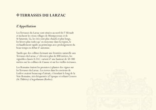 TERRASSES DU LARZAC

L’Appellation
Les Terrasses du Larzac sont situées au nord de l’ Hérault
et incluent les vieux villages de Montpeyroux et de
St Saturnin. Là, les étés sont plus chauds et plus longs,
les hivers plus rudes qu’ en moyenne dans la région, le
réchauffement rapide au printemps avec prolongement du
beau temps en début d’ automne.
Tandis que des collines formant une frontière naturelle aux
Terrasses du Larzac, s’ élèvent à plus de 800 mètres, les
vignobles classés A.O.C. varient d’ une hauteur de 50-300
mètres sur les collines de Causse et sur les vieilles terrasses.
Les Romains étaient les premiers à planter des vignes sur
les Terrasses du Larzac. Les terres dans les environs de
Lodève avaient beaucoup d’attrait, s’étendant le long de la
Voie Romaine, très fréquentée à l’époque et reliant Cessero
(St. Thibéry) à Segodunum (Rodez).
 