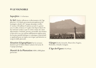 LE VIGNOBLE

Superﬁcie: 11.6 hectares
Le Sol: Dépôts caillouteux et alluvionnaires (de l’âge
pliocène). Ces dépôts provenaient principalement des
montagnes calcaires de l’ époque jurassique (vieilles
d’ environ 150 millions d’ années) au nord. Le gravier
(avec le sable, le limon et l’ argile) était déposé dans le lit
des ruisseaux et dans ce qui est connu comme des cônes
alluvionnaires. Profonde, poreuse, perméable, bien drainée
et bien aérée avec un contenu sufﬁsamment argileux pour
des besoins nutritifs hydriques et cationiques, point positif
et signiﬁcatif pour un régime non irrigué, spécialement en
temps de faible pluviosité.

Situation Géographique: Sur les terrasses                         Cépages: Syrah, Grenache, Mourvèdre,Viognier,
dominées par les hautes falaises calcaires du Larzac de           Roussanne, Cinsault, Carignan.
l’ époque jurassique.
                                                                  L’ Age desVignes: 10 à 40 ans.
Densité de la Plantation: 4000 à 5000 plants
par hectare.
 