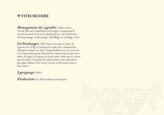 VITICULTURE

Management du vignoble: Taille courte.
Travail intensif et fastidieux sur la vigne comprenant le
travail à la main de la terre plutôt qu’avec des herbicides,
ébourgeonnage, éclaircissage, effeuillage et vendange verte.

LesVendanges: 100% faites à la main à l’aide de
cagettes de 10 kg et transportées dans des camionnettes
climatisées jusqu’ au chais. Triage double avec où s’activent
6 à 10 personnes pour éliminer les raisins trop ou pas assez
mûrs, les tiges, les queues et toute autre chose qui ne serait
pas du raisin. Les grains de raisin entiers sont acheminés
par tapis roulant à des cuves en inox où ils sont écrasés à
leur entrée.

Egrappage: 100%
Production: 8 à 20 hectolitres par hectare.
 