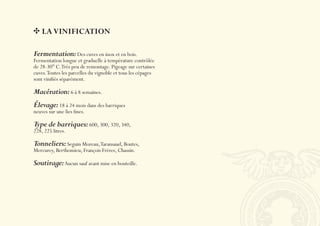 LA VINIFICATION

Fermentation: Des cuves en inox et en bois.
Fermentation longue et graduelle à température contrôlée
de 28-30° C. Très peu de remontage. Pigeage sur certaines
cuves. Toutes les parcelles du vignoble et tous les cépages
sont viniﬁés séparément.

Macération: 6 à 8 semaines.
Élevage: 18 à 24 mois dans des barriques
neuves sur une lies ﬁnes.

Type de barriques: 600, 300, 320, 340,
228, 225 litres.

Tonneliers: Seguin Moreau, Taransaud, Boutes,
Mercurey, Berthomieu, François Frères, Chassin.

Soutirage: Aucun sauf avant mise en bouteille.
 