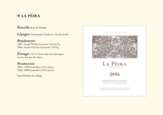 LA PÈIRA

Parcelle: Bois de Pauliau
Cépages: Dominante Syrah avec du Grenache
Rendement:
2005: Syrah 7hl/ha Grenache 10.6 hl/ha
2006: Syrah 10 hl/ha Grenache 7 hl/ha

Élevage: 18 à 24 mois dans des barriques
neuves sur une lies ﬁnes

Production:
2005: 1500 bouteilles (125 caisses)
2006: 3000 bouteilles (250 caisses)
Sans ﬁltration ni collage
 