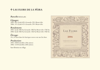 LAS FLORS DE LA PÈIRA

Parcelle: Bellefeuille
Cépages:
2005: 40% Syrah 40% Grenache 20% Mourvèdre
2006: 35% Syrah 45% Grenache 20% Mourvèdre
Rendement:
2005: Syrah 18hl/ha Grenache 10hl/ha Mourvèdre 12hl/ha
2006: Syrah 18hl/ha Grenache 12hl/ha Mourvèdre 14hl/ha
Élevage:
18 à 24 mois dans des barriques neuves sur une lies ﬁnes
Production:
2005: 4400 bouteilles (266 caisses)
2006: 5520 bouteilles (460 caisses)
Sans ﬁltration ni collage
 
