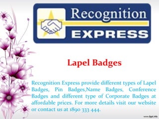 Lapel Badges
Recognition Express provide different types of Lapel
Badges, Pin Badges,Name Badges, Conference
Badges and different type of Corporate Badges at
affordable prices. For more details visit our website
or contact us at 1890 333 444.
 
