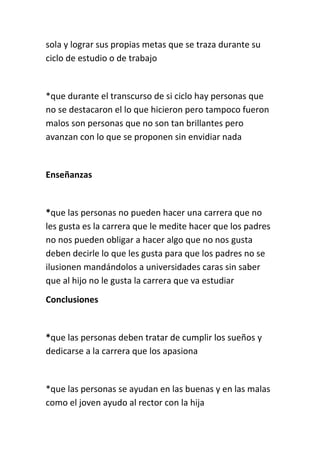 sola y lograr sus propias metas que se traza durante su
ciclo de estudio o de trabajo


*que durante el transcurso de si ciclo hay personas que
no se destacaron el lo que hicieron pero tampoco fueron
malos son personas que no son tan brillantes pero
avanzan con lo que se proponen sin envidiar nada


Enseñanzas


*que las personas no pueden hacer una carrera que no
les gusta es la carrera que le medite hacer que los padres
no nos pueden obligar a hacer algo que no nos gusta
deben decirle lo que les gusta para que los padres no se
ilusionen mandándolos a universidades caras sin saber
que al hijo no le gusta la carrera que va estudiar
Conclusiones


*que las personas deben tratar de cumplir los sueños y
dedicarse a la carrera que los apasiona


*que las personas se ayudan en las buenas y en las malas
como el joven ayudo al rector con la hija
 