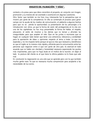 ENSAYO DE: FILMACIÓN “7 DÍAS”.
contacto a la presa para que diera renombre al proyecto, en conjunto con imagen,
promoción y su manera de ser aventado o aventurero en algunas cuestiones.
Otro factor que también se me hizo muy interesante fue la perspectiva que se
mostró por parte de la competencia. En ella se contempla el proceso para ganar
campo con la ayuda de los medios de comunicación, el adelanto a algunos hechos
para que no se pierda la oportunidad. La presentación de los personajes a la
introducción con otros, ya que la forma de vestir del protagonista en la cita con
una de los capitalistas no fue muy presentable, la forma de hablar, el respeto,
educación, el estilo de mostrar a los demás que no teman y afronten las
inseguridades para que acepten el reto. Que en las juntas o reuniones que se
hagan en cualquier lado tienen que tener una coherencia, relevancia y cordialidad
para la aportación de ideas u opiniones respecto al tema a tratar. Lo que me
esperaba y no me impacto tanto porque sé que es más que necesario y beneficioso
es que el inglés es la manera más rápida y eficiente para la comunicación entre las
personas que negocian entre sí que son parte de otro país. Es esencial en todo
acuerdo que se hable con claridad y honestidad necesaria exponiendo los puntos
más importantes, para que no haya duda en el motivo de la reunión, sin dejar al
lado la postura del cliente es el que tiene la última palabra no lo foses que sale
mal.
En conclusión la negociación es una arte que se aprende pero con la que también
mucha gente nace. Ya que es necesaria mucha comprensión para acoplarte a las
necesidades de tus socios.
 