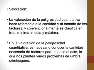 • Valoración:

• La valoración de la peligrosidad cuantitativa
  hace referencia a la cantidad y al tamaño de los
  factores, y convencionalmente se clasifica en
  tres: mínima, media y máxima.

* En la valoración de la peligrosidad
  cuantitativa, es necesario conocer la cantidad
  necesaria de factores para el paso al acto, lo
  que nos plantea varios problemas de umbral
  criminógeno.
 