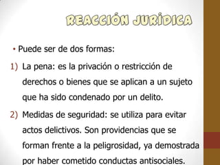 • Puede ser de dos formas:

1) La pena: es la privación o restricción de
   derechos o bienes que se aplican a un sujeto
   que ha sido condenado por un delito.

2) Medidas de seguridad: se utiliza para evitar
   actos delictivos. Son providencias que se
   forman frente a la peligrosidad, ya demostrada
   por haber cometido conductas antisociales.
 