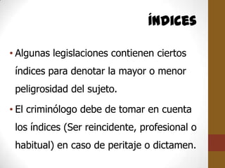 Índices

• Algunas legislaciones contienen ciertos
 índices para denotar la mayor o menor
 peligrosidad del sujeto.

• El criminólogo debe de tomar en cuenta
 los índices (Ser reincidente, profesional o
 habitual) en caso de peritaje o dictamen.
 