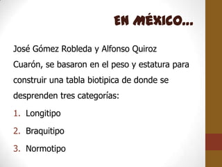 En México…
José Gómez Robleda y Alfonso Quiroz
Cuarón, se basaron en el peso y estatura para
construir una tabla biotipica de donde se
desprenden tres categorías:

1. Longitipo

2. Braquitipo

3. Normotipo
 