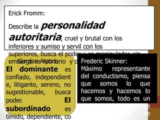 Erick Fromm:

       personalidad
Describe la
autoritaria, cruel y brutal con los
 inferiores y sumiso y servil con los
 superiores, busca el poder y es manipulador, sin
 embargo esAlport:
      Gordon rutinario y disciplinado.
                             Frederic Skinner:
El dominante es Máximo representante
confiado, independient       del conductismo, piensa
e, litigante, sereno, no     que somos lo que
sugestionable,     busca     hacemos y hacemos lo
poder.                El que somos, todo es un
subordinado           es     problema de aprendizaje
                             y     contingencia   de
tímido, dependiente, co
 