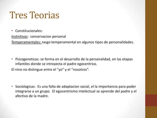 Tres Teorias
• Constitucionales:
Instintivas: conservacion personal
Temperamentales: rasgo temperamental en algunos tipos de personalidades.



• Psicogeneticas: se forma en el desarrollo de la personalidad, en las etapas
   infantiles donde se introyecta el padre egocentrico.
El nino no distingue entre el “yo” y el “nosotros”.



• Sociologicas: Es una falta de adaptacion social, el la importancia para poder
  integrarse a un grupo. El egocentrismo intelectual se aprende del padre y el
  afectivo de la madre.
 