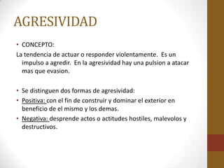AGRESIVIDAD
• CONCEPTO:
La tendencia de actuar o responder violentamente. Es un
  impulso a agredir. En la agresividad hay una pulsion a atacar
  mas que evasion.

• Se distinguen dos formas de agresividad:
• Positiva: con el fin de construir y dominar el exterior en
  beneficio de el mismo y los demas.
• Negativa: desprende actos o actitudes hostiles, malevolos y
  destructivos.
 