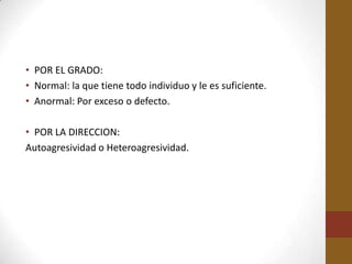 • POR EL GRADO:
• Normal: la que tiene todo individuo y le es suficiente.
• Anormal: Por exceso o defecto.

• POR LA DIRECCION:
Autoagresividad o Heteroagresividad.
 
