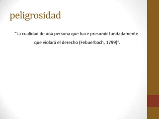 peligrosidad
 “La cualidad de una persona que hace presumir fundadamente
          que violará el derecho (Febuerbach, 1799)”.
 