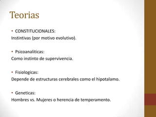 Teorias
• CONSTITUCIONALES:
Instintivas (por motivo evolutivo).

• Psicoanaliticas:
Como instinto de supervivencia.

• Fisiologicas:
Depende de estructuras cerebrales como el hipotalamo.

• Geneticas:
Hombres vs. Mujeres o herencia de temperamento.
 