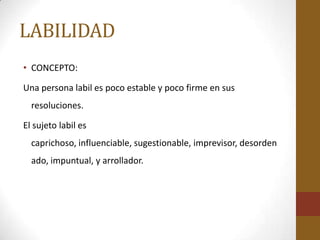LABILIDAD
• CONCEPTO:

Una persona labil es poco estable y poco firme en sus
  resoluciones.

El sujeto labil es
  caprichoso, influenciable, sugestionable, imprevisor, desorden
  ado, impuntual, y arrollador.
 