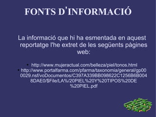 FONTS D'INFORMACIÓ La informació que hi ha esmentada en aquest reportatge l'he extret de les següents pàgines web: http://www.mujeractual.com/belleza/piel/tonos.html http://www.portalfarma.com/pfarma/taxonomia/general/gp000029.nsf/voDocumentos/C397A339BB098622C1256B6B0048DAE0/$File/LA%/20PIEL%20Y%20TIPOS%20DE%20PIEL.pdf 