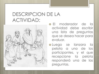 DESCRIPCION DE LA
ACTIVIDAD:

El moderador de la
actividad debe escribir
una lista de preguntas
que se desea hacer para
evaluar.
 Luego
se lanzara la
pelota a uno de los
participantes, y el que
recepcione la pelota
responderá una de las
preguntas.


 