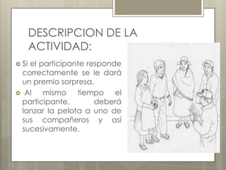 DESCRIPCION DE LA
ACTIVIDAD:
 Si

el participante responde
correctamente se le dará
un premio sorpresa.
 Al
mismo
tiempo
el
participante,
deberá
lanzar la pelota a uno de
sus compañeros y así
sucesivamente.

 