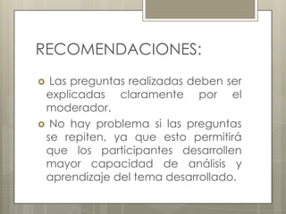 RECOMENDACIONES:
Las preguntas realizadas deben ser
explicadas claramente por el
moderador.
 No hay problema si las preguntas
se repiten, ya que esto permitirá
que los participantes desarrollen
mayor capacidad de análisis y
aprendizaje del tema desarrollado.


 