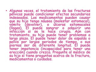 jkh
• Algunas veces, el tratamiento de las fracturas
  pélvicas puede condicionar efectos secundarios
  indeseados. Los medicamentos pueden causar
  que su hijo tenga náusea (malestar estomacal),
  vómito (devolver), o úlceras estomacales
  (llagas). El puede sangrar o adquirir una
  infección si se le hace cirugía. Aún con
  tratamiento, su hijo puede tener problemas a
  largo plazo. El puede tener dolor de espalda o
  pelvis por largos periodos de tiempo, o sus
  piernas ser de diferente longitud. El puede
  tener impotencia (incapacidad para tener una
  erección) cuando crezca. Pregunte al médico de
  su hijo si tiene preguntas acerca de la fractura,
  medicamentos o cuidados.
 