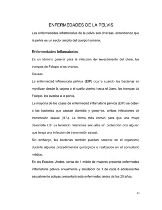 ENFERMEDADES DE LA PELVIS
Las enfermedades inflamatorias de la pelvis son diversas, entendiendo que
la pelvis es un sector amplio del cuerpo humano.
Enfermedades Inflamatorias
Es un término general para la infección del revestimiento del útero, las
trompas de Falopio o los ovarios.
Causas
La enfermedad inflamatoria pélvica (EIP) ocurre cuando las bacterias se
movilizan desde la vagina o el cuello uterino hasta el útero, las trompas de
Falopio, los ovarios o la pelvis.
La mayoría de los casos de enfermedad inflamatoria pélvica (EIP) se deben
a las bacterias que causan clamidia y gonorrea, ambas infecciones de
transmisión sexual (ITS). La forma más común para que una mujer
desarrolle EIP es teniendo relaciones sexuales sin protección con alguien
que tenga una infección de transmisión sexual.
Sin embargo, las bacterias también pueden penetrar en el organismo
durante algunos procedimientos quirúrgicos o realizados en el consultorio
médico.
En los Estados Unidos, cerca de 1 millón de mujeres presenta enfermedad
inflamatoria pélvica anualmente y alrededor de 1 de cada 8 adolescentes
sexualmente activas presentará esta enfermedad antes de los 20 años.
13
 