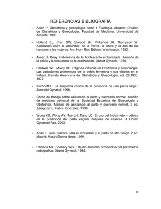 REFERENCIAS BIBLIOGRAFIA
- Acién P. Obstetricia y ginecología, tomo 1 Fisiología. Alicante: División
de Obstetricia y Ginecología, Facultad de Medicina, Universidad de
Alicante: 1990.
- Holland EL, Cran GW, Elwood JH, Pinkerton JH, Thompson W.
Asociación entre la Anatomía de la Pelvis, la altura y el año de los
hombres y las mujeres. Ann Hum Biol. Edition. Washington. 1982.
- Aiman J. X-ray. Pelvimetría de la Adolescente embarazada. Tamaño de
la pelvis y la frecuencia de la contracción. Obstet Gynecol. 1976.
- Caldwell WE, Moloy HC. Páginas clásicas en Obstetricia y Ginecología.
Las variaciones anatómicas de la pelvis femenina y sus efectos en el
trabajo. Revista Americana de Obstetricia y Ginecología, vol. 26.1933.
1977.
- Kirchhoff H. La sospecha clínica de la presencia de una pelvis larga”.
Zentralbl Gynakol. 1968.
- Grupo de trabajo sobre asistencia al parto y puerperio normal, sección
de medicina perinatal de la Sociedad Española de Ginecología y
Obstetricia. Manual de asistencia al parto y puerperio normal. 2 ed.
Zaragoza: E. Fabre. Gonzalez; 1996.
- Wong KS, Wong AY, Tse LH, Tang LC. El uso del índice feto – pélvica
en la predicción del parto vaginal después de cesárea. J Obstet
Gynaecol Res. 2003.
- Arias F. Guía práctica para el embarazo y el parto de alto riesgo. 2 ed.
Madrid: Mosby/Doima libros; 1994.
- Parsons MT, Spellacy WN. Estudio aleatorio prospectivo del pelvimetría
radiográfica. Obstet Gynecol. 1985.
16
 