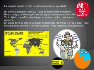 La pena de muerte ha sido cuestionada desde el siglo XVIII.

En chile fue abolida el año 2001, bajo el mandato del Preside...
