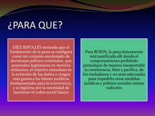 ¿PARA QUE?
DÍEZ RIPOLLÉS entiende que el
fundamento de la pena se configura
como un conjunto escalonado de
decisiones político-criminales, que
pretenden legitimarse en motivos
utilitarios; el objetivo inmediato es
la evitación de los daños o riesgos
más graves a los bienes jurídicos
fundamentales para la convivencia,
y se legitima por la necesidad de
mantener el orden social básico
Para ROXIN, la pena únicamente
está justificada allí donde el
comportamiento prohibido
perjudique de manera insoportable
la coexistencia, libre y pacífica, de
los ciudadanos y no sean adecuadas
para impedirlo otras medidas
jurídicas y político-sociales menos
radicales
 