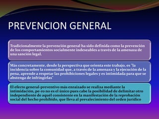 PREVENCION GENERAL
Tradicionalmente la prevención general ha sido definida como la prevención
de los comportamientos socialmente indeseables a través de la amenaza de
una sanción legal.
Más concretamente, desde la perspectiva que orienta este trabajo, es "la
incidencia sobre la comunidad que, a través de la amenaza y la ejecución de la
pena, aprende a respetar las prohibiciones legales y es intimidada para que se
abstenga de infringirlas"
El efecto general-preventivo más enraizado se realiza mediante la
intimidación, pe-ro no es el único pues cabe la posibilidad de delimitar otro
independiente de aquél consistente en la manifestación de la reprobación
social del hecho prohibido, que lleva al prevalecimiento del orden jurídico
 