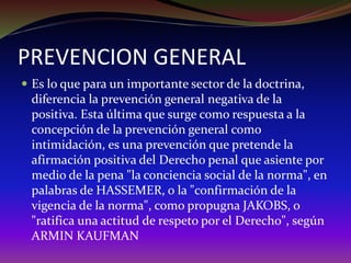 PREVENCION GENERAL
 Es lo que para un importante sector de la doctrina,
diferencia la prevención general negativa de la
positiva. Esta última que surge como respuesta a la
concepción de la prevención general como
intimidación, es una prevención que pretende la
afirmación positiva del Derecho penal que asiente por
medio de la pena "la conciencia social de la norma", en
palabras de HASSEMER, o la "confirmación de la
vigencia de la norma", como propugna JAKOBS, o
"ratifica una actitud de respeto por el Derecho", según
ARMIN KAUFMAN
 