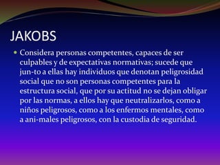 JAKOBS
 Considera personas competentes, capaces de ser
culpables y de expectativas normativas; sucede que
jun-to a ellas hay individuos que denotan peligrosidad
social que no son personas competentes para la
estructura social, que por su actitud no se dejan obligar
por las normas, a ellos hay que neutralizarlos, como a
niños peligrosos, como a los enfermos mentales, como
a ani-males peligrosos, con la custodia de seguridad.
 